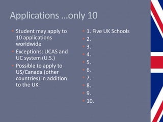 Applications …only 10
• Student may apply to
10 applications
worldwide
• Exceptions: UCAS and
UC system (U.S.)
• Possible to apply to
US/Canada (other
countries) in addition
to the UK
• 1. Five UK Schools
• 2.
• 3.
• 4.
• 5.
• 6.
• 7.
• 8.
• 9.
• 10.
 