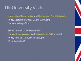 UK University Visits
• University of Manchester and Nottingham Trent University
• Friday September 30 (11:25am -12:05pm)
• Our counseling office
• British Council UK University Fair
• (University of Warwick and University of Bath + more)
• Friday Nov. 11 (10:30am to 12:00pm)
• Most likely the LT
 