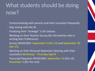 What students should be doing
now?
• Communicating with parents and their counselor frequently
• Stay strong with the IB
• Finalizing their “strategic” 5 UK choices
• Working on their Teacher Survey (for the teacher who is
writing their Preference)
• Survey DEADLINES: September 9 (Oct 15) and September 30
(Jan 15)
• Working on their Personal Statement (sharing with their
counselor) Workshop – Thursday Sept 8
• Transcript Requests DEADLINES: September 15 (Oct 15)
November 4 (for the rest)
 
