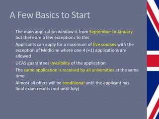 A Few Basics to Start
• The main application window is from September to January
but there are a few exceptions to this
• Applicants can apply for a maximum of five courses with the
exception of Medicine where one 4 (+1) applications are
allowed
• UCAS guarantees invisibility of the application
• The same application is received by all universities at the same
time
• Almost all offers will be conditional until the applicant has
final exam results (not until July)
 