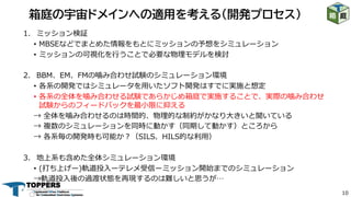 10
1. ミッション検証
• MBSEなどでまとめた情報をもとにミッションの予想をシミュレーション
• ミッションの可視化を⾏うことで必要な物理モデルを検討
2. BBM、EM、FMの噛み合わせ試験のシミュレーション環境
• 各系の開発ではシミュレータを⽤いたソフト開発はすでに実施と想定
• 各系の全体を噛み合わせる試験であらかじめ箱庭で実施することで、実際の噛み合わせ
試験からのフィードバックを最⼩限に抑える
→ 全体を噛み合わせるのは時間的、物理的な制約がかなり⼤きいと聞いている
→ 複数のシミュレーションを同時に動かす（同期して動かす）ところから
→ 各系毎の開発時も可能か︖（SILS、HILS的な利⽤）
3. 地上系も含めた全体シミュレーション環境
• (打ち上げー)軌道投⼊ーテレメ受信ーミッション開始までのシミュレーション
→軌道投⼊後の過渡状態を再現するのは難しいと思うが…
箱庭の宇宙ドメインへの適用を考える（開発プロセス）
 
