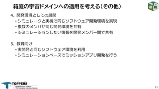 11
4. 開発環境としての展開
• シミュレータと実機で同じソフトウェア開発環境を実現
• 複数のメンバが同じ開発環境を共有
• シミュレーションしたい情報を開発メンバー間で共有
5. 教育向け
• 実開発と同じソフトウェア環境を利⽤
• シミュレーションベースでミッションアプリ開発を⾏う
箱庭の宇宙ドメインへの適用を考える（その他）
 