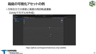 19
• 万有引⼒での惑星と衛星の周回軌道運動
(Unityでモデルを作成)
箱庭の可視化アセットの例
https://github.com/toppers/hakoniwa-unity-satellite
 
