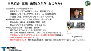 2
名古屋⼤学 ⼤学院情報学研究科
附属組込みシステム研究センター 研究員(2011-)
• ⾞載向けソフトウェアプラットフォーム（AUTOSAR）
• 宇宙機（衛星）向けソフトウェアプラットフォーム
• 前職は組込みソフトウェアベンダーで10年ほど従事
• 組込み向けRTOS・開発環境の開発・販売
• 組込みソフトウェアの受託・コンサルタント
• 研究プロジェクト、学会活動・委員等
• 組み込みシステムセキュリティ共同研究(2021-)
• AUTOSAR Adaptive Platformコンソーシアム型共同研究(2017-)
• 宇宙機向けソフトウェアプラットフォームに関する共同研究(2012-)
• JAXA 共通技術⽂章WG委員(2021-)
• TOPPERSプロジェクト開発者会議実⾏委員、箱庭WG、エコシステムTF（2012-, 2019-, 2021-）
自己紹介 高田 光隆（たかだ みつたか）
X: @mitsu48
 