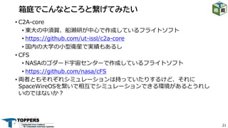 21
• C2A-core
• 東⼤の中須賀、船瀬研が中⼼で作成しているフライトソフト
• https://github.com/ut-issl/c2a-core
• 国内の⼤学の⼩型衛星で実績もあるし
• CFS
• NASAのゴダード宇宙センターで作成しているフライトソフト
• https://github.com/nasa/cFS
• 両者ともそれぞれシミュレーションは持っていたりするけど、それに
SpaceWireOSを繋いで相互でシミュレーションできる環境があるとうれし
いのではないか︖
箱庭でこんなところと繋げてみたい
 