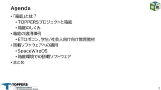Agenda
3
• 「箱庭」とは？
• TOPPERSプロジェクトと箱庭
• 箱庭のしくみ
• 箱庭の適用事例
• ETロボコン、学生/社会人向け向け教育教材
• 搭載ソフトウェアへの適用
• SpaceWireOS
• 箱庭環境での搭載ソフトウェア
• まとめ
 