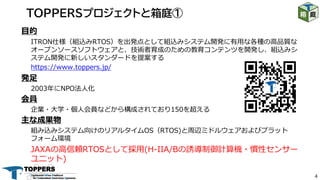 4
⽬的
ITRON仕様（組込みRTOS）を出発点として組込みシステム開発に有⽤な各種の⾼品質な
オープンソースソフトウェアと、技術者育成のための教育コンテンツを開発し、組込みシ
ステム開発に新しいスタンダードを提案する
https://www.toppers.jp/
発⾜
2003年にNPO法⼈化
会員
企業・⼤学・個⼈会員などから構成されており150を超える
主な成果物
組み込みシステム向けのリアルタイムOS（RTOS)と周辺ミドルウェアおよびプラット
フォーム環境
JAXAの⾼信頼RTOSとして採⽤(H-IIA/Bの誘導制御計算機・慣性センサー
ユニット)
TOPPERSプロジェクトと箱庭①
 
