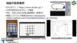 9
• ETロボコン（ https://www.etrobo.jp/ ）
• ⼤学学部⽣向けのグループ演習
• 学⽣・社会⼈向けのPBL演習教材（開発中）
• ⾞載ソフトウェア教育(GitHub Codespaces)
(https://github.com/ncesnagoya/autosar_os_training)
箱庭の採用事例
成⻑分野における即戦⼒⼈材輩出に向けたリカレント教育推進事業にて開発中 社会⼈向け教育プログラムで利⽤中
 