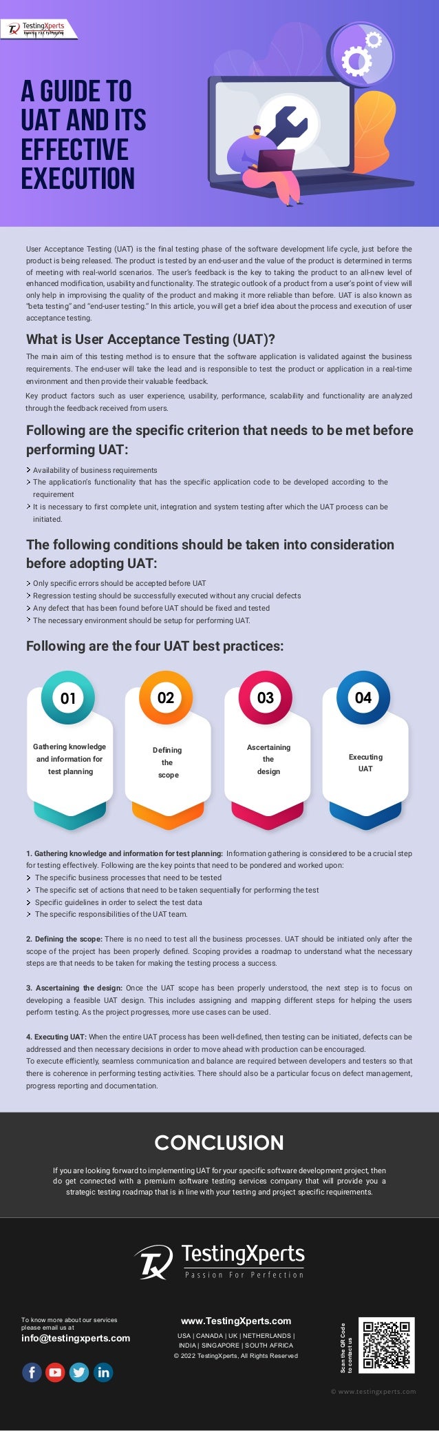 A Guide to
UAT and its
Effective
Execution
CONCLUSION
If you are looking forward to implementing UAT for your specific software development project, then
do get connected with a premium software testing services company that will provide you a
strategic testing roadmap that is in line with your testing and project specific requirements.
To know more about our services
please email us at
info@testingxperts.com
www.TestingXperts.com
USA | CANADA | UK | NETHERLANDS |
INDIA | SINGAPORE | SOUTH AFRICA
© 2022 TestingXperts, All Rights Reserved
Scan
the
QR
Code
to
contact
us
© www.testingxperts.com
User Acceptance Testing (UAT) is the final testing phase of the software development life cycle, just before the
product is being released. The product is tested by an end-user and the value of the product is determined in terms
of meeting with real-world scenarios. The user’s feedback is the key to taking the product to an all-new level of
enhanced modification, usability and functionality. The strategic outlook of a product from a user’s point of view will
only help in improvising the quality of the product and making it more reliable than before. UAT is also known as
“beta testing” and “end-user testing.” In this article, you will get a brief idea about the process and execution of user
acceptance testing.
What is User Acceptance Testing (UAT)?
The main aim of this testing method is to ensure that the software application is validated against the business
requirements. The end-user will take the lead and is responsible to test the product or application in a real-time
environment and then provide their valuable feedback.
Key product factors such as user experience, usability, performance, scalability and functionality are analyzed
through the feedback received from users.
Following are the specific criterion that needs to be met before
performing UAT:
Availability of business requirements
The application’s functionality that has the specific application code to be developed according to the
requirement
It is necessary to first complete unit, integration and system testing after which the UAT process can be
initiated.
The following conditions should be taken into consideration
before adopting UAT:
Only specific errors should be accepted before UAT
Regression testing should be successfully executed without any crucial defects
Any defect that has been found before UAT should be fixed and tested
The necessary environment should be setup for performing UAT.
Following are the four UAT best practices:
1. Gathering knowledge and information for test planning: Information gathering is considered to be a crucial step
for testing effectively. Following are the key points that need to be pondered and worked upon:
The specific business processes that need to be tested
The specific set of actions that need to be taken sequentially for performing the test
Specific guidelines in order to select the test data
The specific responsibilities of the UAT team.
2. Defining the scope: There is no need to test all the business processes. UAT should be initiated only after the
scope of the project has been properly defined. Scoping provides a roadmap to understand what the necessary
steps are that needs to be taken for making the testing process a success.
3. Ascertaining the design: Once the UAT scope has been properly understood, the next step is to focus on
developing a feasible UAT design. This includes assigning and mapping different steps for helping the users
perform testing. As the project progresses, more use cases can be used.
4. Executing UAT: When the entire UAT process has been well-defined, then testing can be initiated, defects can be
addressed and then necessary decisions in order to move ahead with production can be encouraged.
To execute efficiently, seamless communication and balance are required between developers and testers so that
there is coherence in performing testing activities. There should also be a particular focus on defect management,
progress reporting and documentation.
01 02 03 04
Gathering knowledge
and information for
test planning
Defining
the
scope
Ascertaining
the
design
Executing
UAT
 