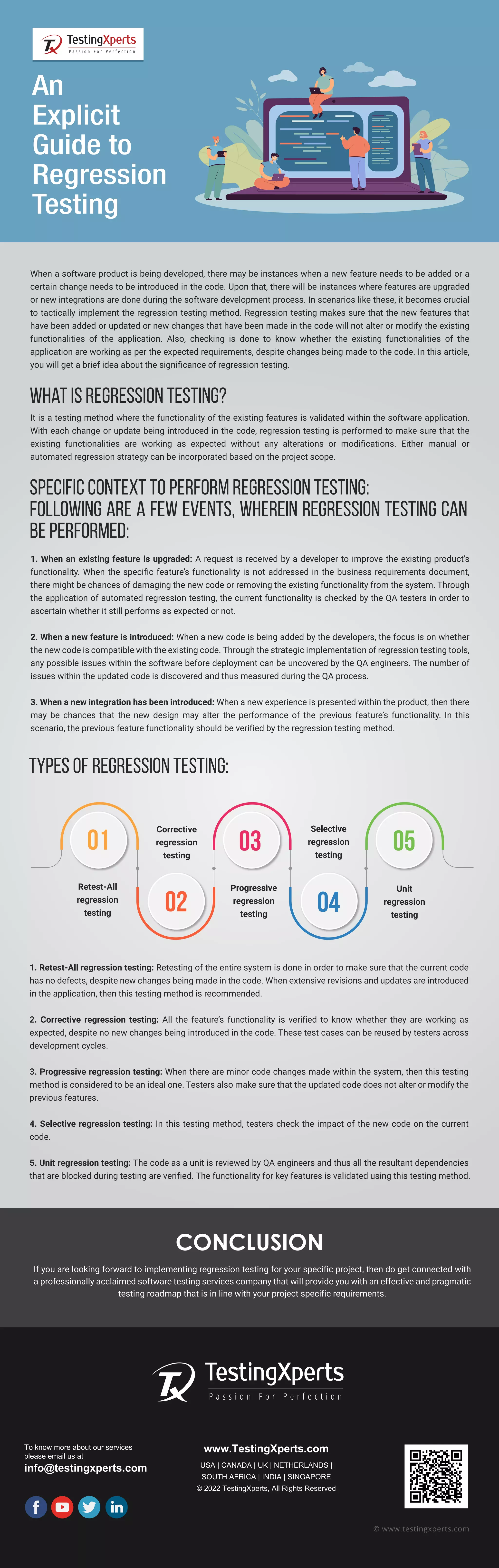 CONCLUSION If you are looking forward to implementing regression testing for your specific project, then do get connected with a professionally acclaimed software testing services company that will provide you with an effective and pragmatic testing roadmap that is in line with your project specific requirements. To know more about our services please email us at info@testingxperts.com www.TestingXperts.com USA | CANADA | UK | NETHERLANDS | SOUTH AFRICA | INDIA | SINGAPORE © 2022 TestingXperts, All Rights Reserved © www.testingxperts.com When a software product is being developed, there may be instances when a new feature needs to be added or a certain change needs to be introduced in the code. Upon that, there will be instances where features are upgraded or new integrations are done during the software development process. In scenarios like these, it becomes crucial to tactically implement the regression testing method. Regression testing makes sure that the new features that have been added or updated or new changes that have been made in the code will not alter or modify the existing functionalities of the application. Also, checking is done to know whether the existing functionalities of the application are working as per the expected requirements, despite changes being made to the code. In this article, you will get a brief idea about the significance of regression testing. An Explicit Guide to Regression Testing What is regression testing? It is a testing method where the functionality of the existing features is validated within the software application. With each change or update being introduced in the code, regression testing is performed to make sure that the existing functionalities are working as expected without any alterations or modifications. Either manual or automated regression strategy can be incorporated based on the project scope. Specific context to perform regression testing: Following are a few events, wherein regression testing can be performed: 1. When an existing feature is upgraded: A request is received by a developer to improve the existing product’s functionality. When the specific feature’s functionality is not addressed in the business requirements document, there might be chances of damaging the new code or removing the existing functionality from the system. Through the application of automated regression testing, the current functionality is checked by the QA testers in order to ascertain whether it still performs as expected or not. 2. When a new feature is introduced: When a new code is being added by the developers, the focus is on whether the new code is compatible with the existing code. Through the strategic implementation of regression testing tools, any possible issues within the software before deployment can be uncovered by the QA engineers. The number of issues within the updated code is discovered and thus measured during the QA process. 3. When a new integration has been introduced: When a new experience is presented within the product, then there may be chances that the new design may alter the performance of the previous feature’s functionality. In this scenario, the previous feature functionality should be verified by the regression testing method. Types of regression testing: 1. Retest-All regression testing: Retesting of the entire system is done in order to make sure that the current code has no defects, despite new changes being made in the code. When extensive revisions and updates are introduced in the application, then this testing method is recommended. 2. Corrective regression testing: All the feature’s functionality is verified to know whether they are working as expected, despite no new changes being introduced in the code. These test cases can be reused by testers across development cycles. 3. Progressive regression testing: When there are minor code changes made within the system, then this testing method is considered to be an ideal one. Testers also make sure that the updated code does not alter or modify the previous features. 4. Selective regression testing: In this testing method, testers check the impact of the new code on the current code. 5. Unit regression testing: The code as a unit is reviewed by QA engineers and thus all the resultant dependencies that are blocked during testing are verified. The functionality for key features is validated using this testing method. 01 02 03 05 04 Retest-All regression testing Corrective regression testing Progressive regression testing Unit regression testing Selective regression testing 
