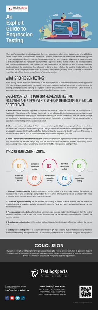 CONCLUSION
If you are looking forward to implementing regression testing for your specific project, then do get connected with
a professionally acclaimed software testing services company that will provide you with an effective and pragmatic
testing roadmap that is in line with your project specific requirements.
To know more about our services
please email us at
info@testingxperts.com
www.TestingXperts.com
USA | CANADA | UK | NETHERLANDS |
SOUTH AFRICA | INDIA | SINGAPORE
© 2022 TestingXperts, All Rights Reserved
© www.testingxperts.com
When a software product is being developed, there may be instances when a new feature needs to be added or a
certain change needs to be introduced in the code. Upon that, there will be instances where features are upgraded
or new integrations are done during the software development process. In scenarios like these, it becomes crucial
to tactically implement the regression testing method. Regression testing makes sure that the new features that
have been added or updated or new changes that have been made in the code will not alter or modify the existing
functionalities of the application. Also, checking is done to know whether the existing functionalities of the
application are working as per the expected requirements, despite changes being made to the code. In this article,
you will get a brief idea about the significance of regression testing.
An
Explicit
Guide to
Regression
Testing
What is regression testing?
It is a testing method where the functionality of the existing features is validated within the software application.
With each change or update being introduced in the code, regression testing is performed to make sure that the
existing functionalities are working as expected without any alterations or modifications. Either manual or
automated regression strategy can be incorporated based on the project scope.
Specific context to perform regression testing:
Following are a few events, wherein regression testing can
be performed:
1. When an existing feature is upgraded: A request is received by a developer to improve the existing product’s
functionality. When the specific feature’s functionality is not addressed in the business requirements document,
there might be chances of damaging the new code or removing the existing functionality from the system. Through
the application of automated regression testing, the current functionality is checked by the QA testers in order to
ascertain whether it still performs as expected or not.
2. When a new feature is introduced: When a new code is being added by the developers, the focus is on whether
the new code is compatible with the existing code. Through the strategic implementation of regression testing tools,
any possible issues within the software before deployment can be uncovered by the QA engineers. The number of
issues within the updated code is discovered and thus measured during the QA process.
3. When a new integration has been introduced: When a new experience is presented within the product, then there
may be chances that the new design may alter the performance of the previous feature’s functionality. In this
scenario, the previous feature functionality should be verified by the regression testing method.
Types of regression testing:
1. Retest-All regression testing: Retesting of the entire system is done in order to make sure that the current code
has no defects, despite new changes being made in the code. When extensive revisions and updates are introduced
in the application, then this testing method is recommended.
2. Corrective regression testing: All the feature’s functionality is verified to know whether they are working as
expected, despite no new changes being introduced in the code. These test cases can be reused by testers across
development cycles.
3. Progressive regression testing: When there are minor code changes made within the system, then this testing
method is considered to be an ideal one. Testers also make sure that the updated code does not alter or modify the
previous features.
4. Selective regression testing: In this testing method, testers check the impact of the new code on the current
code.
5. Unit regression testing: The code as a unit is reviewed by QA engineers and thus all the resultant dependencies
that are blocked during testing are verified. The functionality for key features is validated using this testing method.
01
02
03 05
04
Retest-All
regression
testing
Corrective
regression
testing
Progressive
regression
testing
Unit
regression
testing
Selective
regression
testing
 