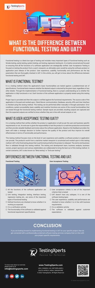 CONCLUSION
If you are looking forward to implementing functional testing or UAT for your specific project, then do
get connected with a professionally acclaimed software testing services company that is in line with
your project specific requirements.
To know more about our services
please email us at
info@testingxperts.com
www.TestingXperts.com
USA | CANADA | UK | NETHERLANDS |
SOUTH AFRICA | INDIA | SINGAPORE
© 2022 TestingXperts, All Rights Reserved
© www.testingxperts.com
Functional testing is a black box type of testing and includes many important types of functional testing such as
Smoke testing, sanity testing, system testing, unit testing, regression testing etc. It is mainly concerned and focused
on ensuring that all the functions of a software application are strategically verified. User Acceptance Testing is
focused on testing the product from a user’s viewpoint, as ultimately users would be using the software product or
application post release of the product. User experience, usability, functionality and performance are the key
parameters that are thoroughly checked in UAT. In this article, you will get to know about the differences between
functional testing and UAT.
What is functional testing?
What is the Difference between
Functional Testing and UAT?
It is a testing method where the application’s basic functionalities are tested against a predetermined set of
specifications. Functional tests measure whether the desired output is returned by the given input, regardless of any
other details. Through the implementation of functional testing, there is a proper understanding as to whether the
application is fully functional or not. Each function of the software application is properly tested using this testing
method.
Proper input is provided and then the output is verified against the functional requirements. The source code of the
application is focused and worked upon. Client/Server communication, Database, security, APIs and User Interface
is checked using this testing method. This testing can be performed either manually or through automation. Error
conditions, system accessibility, basic usability and mainline functions are some of the crucial functionalities that
are tested through the functional testing method. Sample inputs are provided, resulting outputs are captured and
then the expected outputs are verified to know whether they are in line with actual outputs or not.
What is User Acceptance Testing (UAT)?
It is a testing method that verifies whether the product or application is built as per the user and business specific
requirements or not. An end-user is given the responsibility to test the product in a real-time production environment
and then provide valuable feedback and review about the software application. Based on the feedback provided, the
team will make a strategic decision to further improve the quality of the product and thus improve its overall
effectiveness in terms of functionality and performance.
This testing method focuses more on the level of user experience and usability a software product or application
can provide. The product’s worth from a real-time market viewpoint is scrutinized and worked upon in this testing
method. UAT is the final testing phase that is performed just before the product is released. The end-to-end business
flow is validated through this testing method. The testing and development team, business analysts, business
owners, project sponsors and various stakeholders are collaborated to bring the best out of this testing method. In
certain scenarios, UAT is also known as “Beta testing” or “End-user testing.”
All the functions of the software application are
tested
Unit testing, Integration testing, Interface testing,
regression testing etc., are some of the important
types of functional testing
Defined functions are checked to know whether it is
working as expected
It is a verification activity
The functionality of the software is validated against
functional requirement specifications
User acceptance criteria is one of the important
criterion that is tested
UAT doesn’t have any subtypes. It is one of the
software testing types
The user experience, usability and performance are
checked to know whether it is in line with business
requirements
It is a validation activity
The software is validated against customer
expectations
Differences between functional testing and UAT:
Functional Testing User Acceptance Testing
 