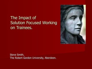 The Impact of  Solution Focused Working  on Trainees. Steve Smith,  The Robert Gordon University, Aberdeen. 