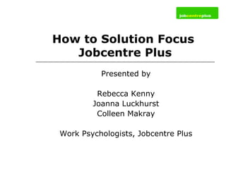 How to Solution Focus  Jobcentre Plus Presented by Rebecca Kenny Joanna Luckhurst Colleen Makray Work Psychologists, Jobcentre Plus 