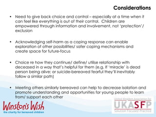 Considerations Need to give back choice and control – especially at a time when it can feel like everything is out of their control.  Children are empowered through information and involvement, not ‘protection’/ exclusion Acknowledging self-harm as a coping response can enable exploration of other possibilities/ safer coping mechanisms and create space for future-focus Choice re how they continue/ define/ utilise relationship with deceased in a way that’s helpful for them (e.g. If ‘miracle’ is dead person being alive; or suicide-bereaved fearful they’ll inevitably follow a similar path) Meeting others similarly bereaved can help to decrease isolation and promote understanding and opportunities for young people to learn from/ support each other  