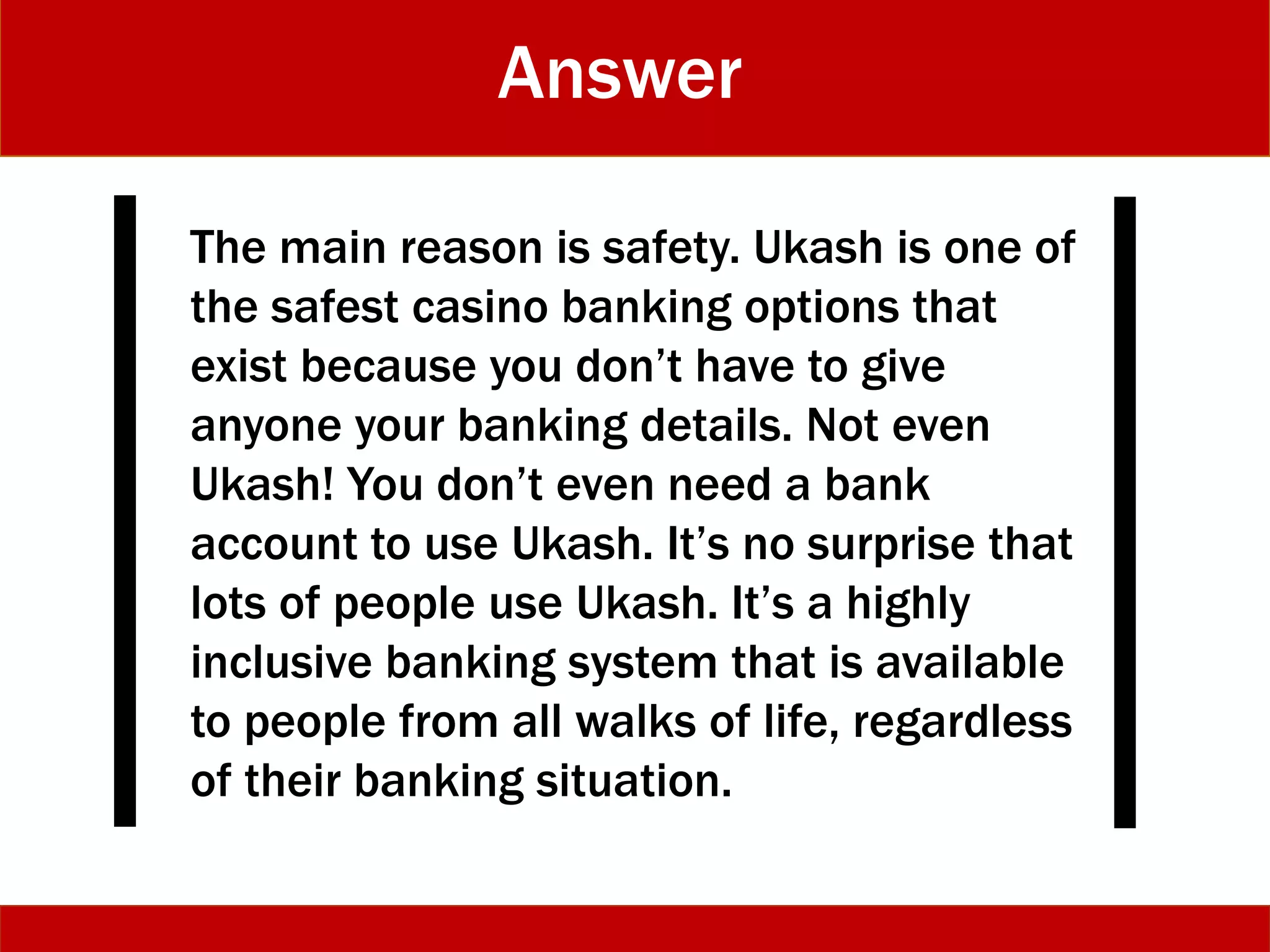 Answer
The main reason is safety. Ukash is one of
the safest casino banking options that
exist because you don’t have to give
anyone your banking details. Not even
Ukash! You don’t even need a bank
account to use Ukash. It’s no surprise that
lots of people use Ukash. It’s a highly
inclusive banking system that is available
to people from all walks of life, regardless
of their banking situation.
 