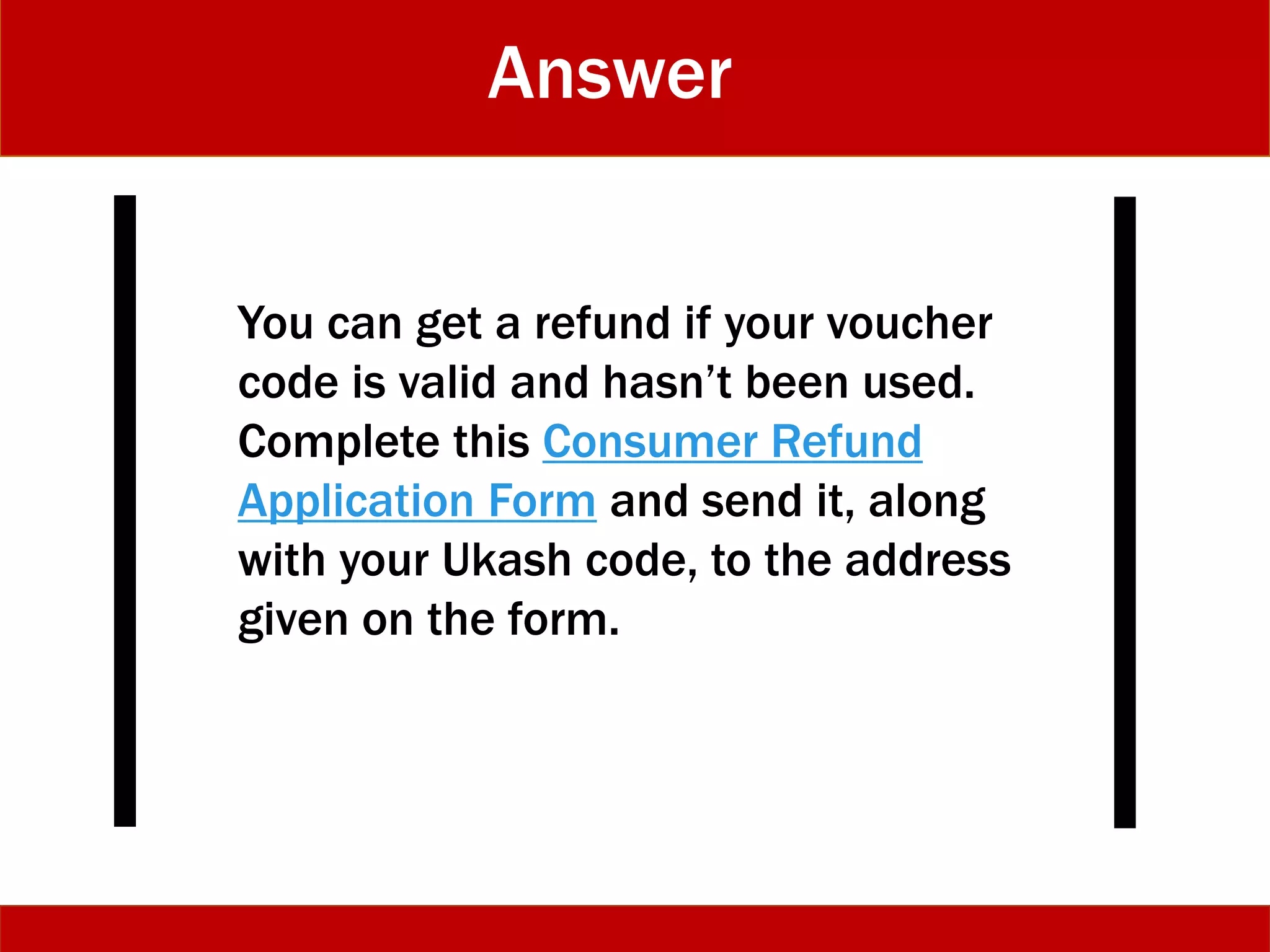 Answer
You can get a refund if your voucher
code is valid and hasn’t been used.
Complete this Consumer Refund
Application Form and send it, along
with your Ukash code, to the address
given on the form.
 