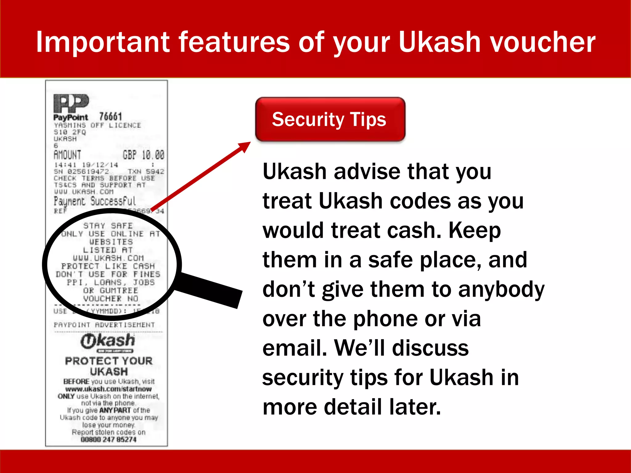 Important features of your Ukash voucher
Security Tips
Ukash advise that you
treat Ukash codes as you
would treat cash. Keep
them in a safe place, and
don’t give them to anybody
over the phone or via
email. We’ll discuss
security tips for Ukash in
more detail later.
 