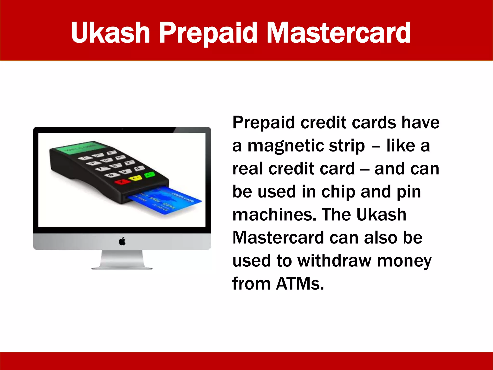 Ukash Prepaid Mastercard
Prepaid credit cards have
a magnetic strip – like a
real credit card -- and can
be used in chip and pin
machines. The Ukash
Mastercard can also be
used to withdraw money
from ATMs.
 