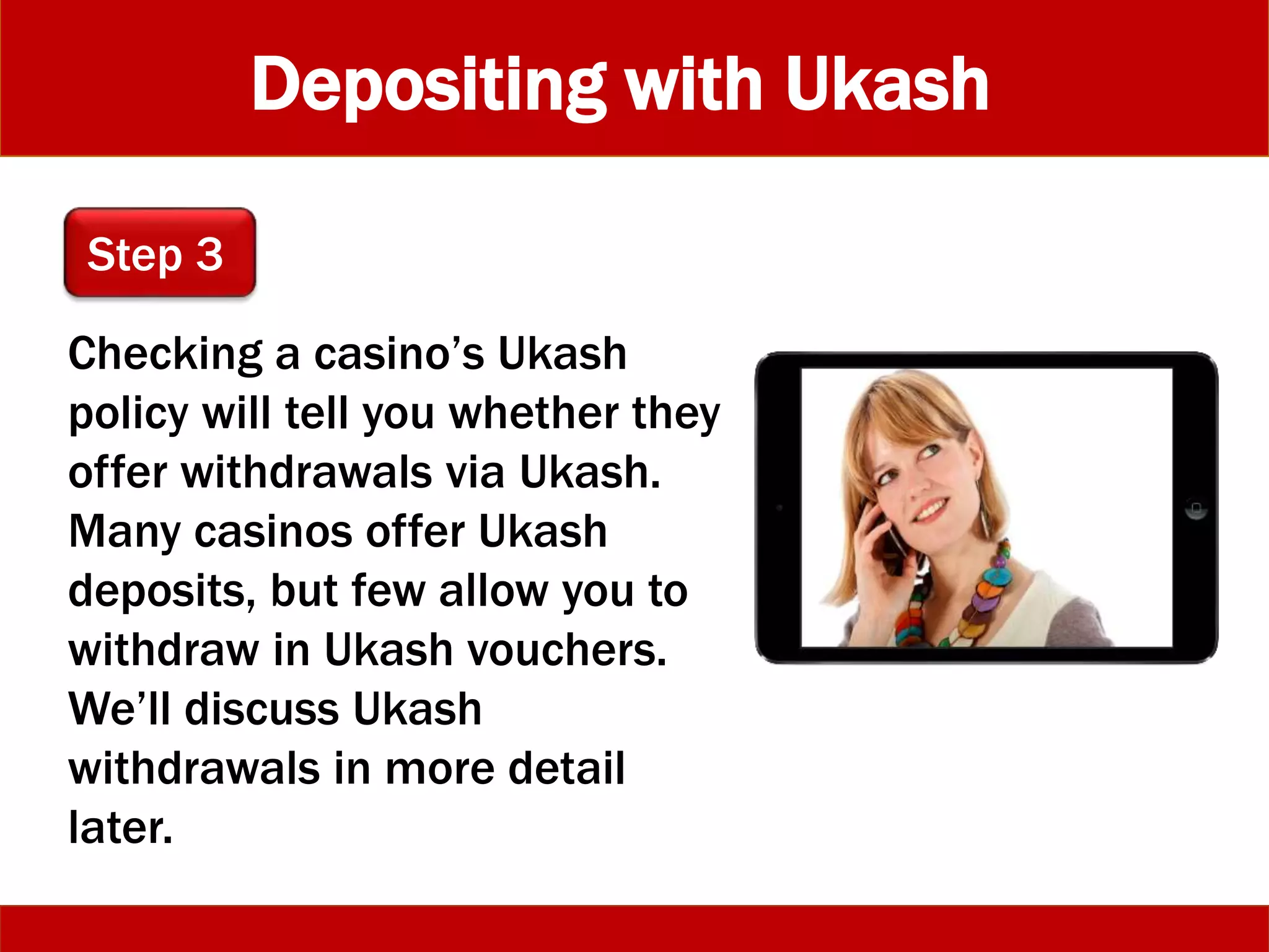 Depositing with Ukash
Checking a casino’s Ukash
policy will tell you whether they
offer withdrawals via Ukash.
Many casinos offer Ukash
deposits, but few allow you to
withdraw in Ukash vouchers.
We’ll discuss Ukash
withdrawals in more detail
later.
Step 3
 