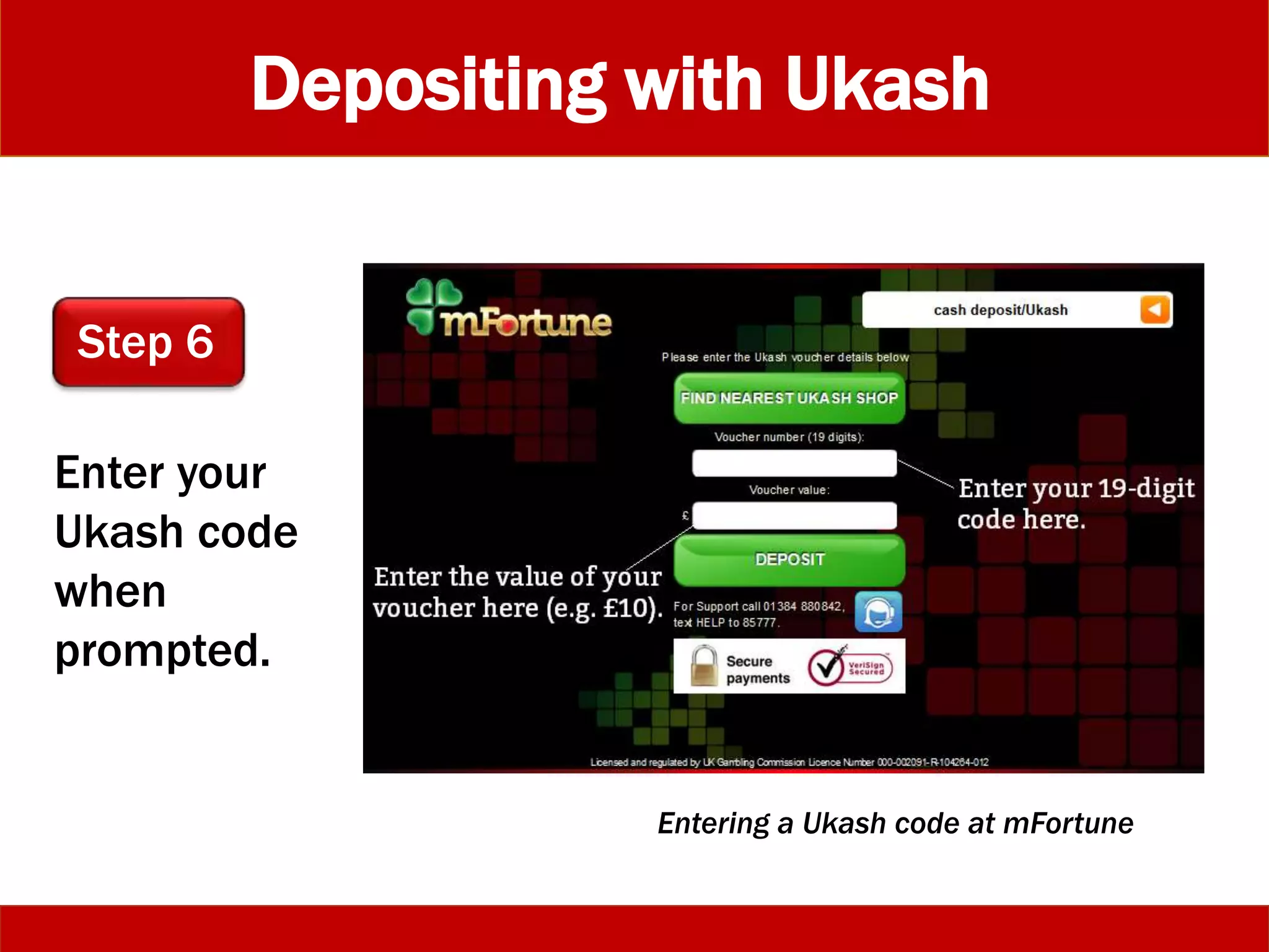 Depositing with Ukash
Enter your
Ukash code
when
prompted.
Step 6
Entering a Ukash code at mFortune
 