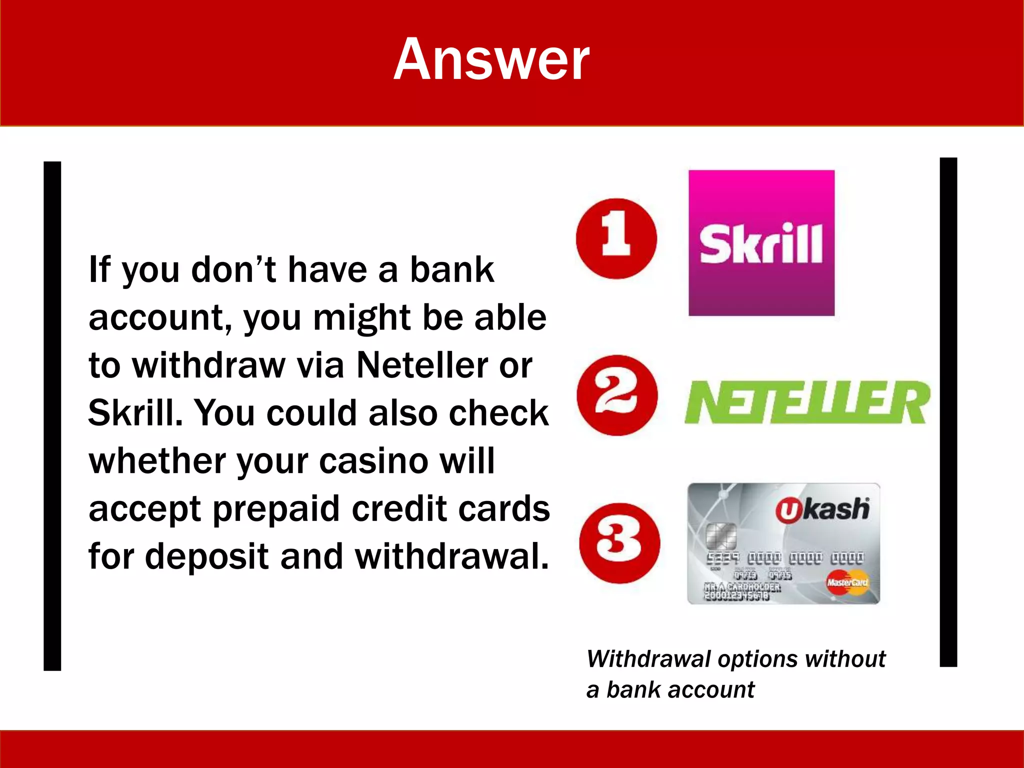 Answer
If you don’t have a bank
account, you might be able
to withdraw via Neteller or
Skrill. You could also check
whether your casino will
accept prepaid credit cards
for deposit and withdrawal.
Withdrawal options without
a bank account
 