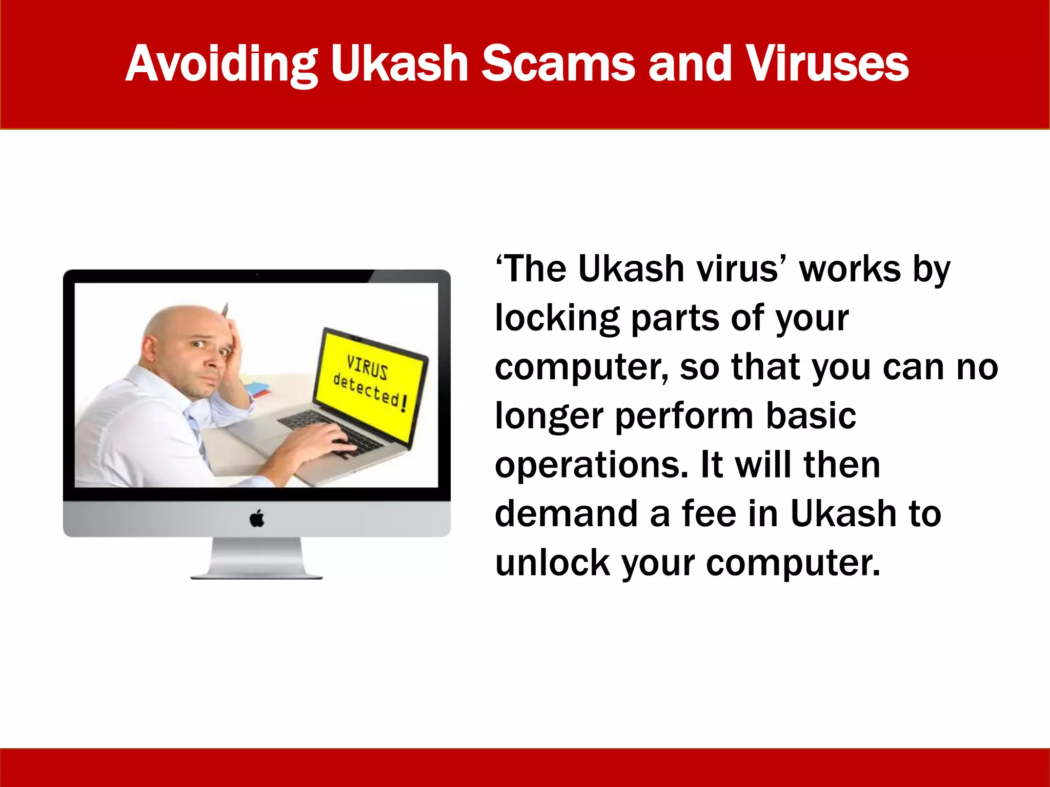 Avoiding Ukash Scams and Viruses
‘The Ukash virus’ works by
locking parts of your
computer, so that you can no
longer perform basic
operations. It will then
demand a fee in Ukash to
unlock your computer.
 