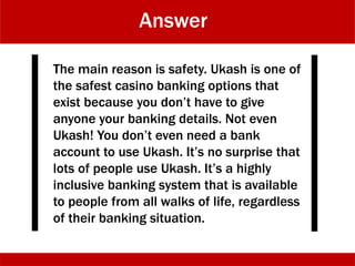 Answer
The main reason is safety. Ukash is one of
the safest casino banking options that
exist because you don’t have to give
anyone your banking details. Not even
Ukash! You don’t even need a bank
account to use Ukash. It’s no surprise that
lots of people use Ukash. It’s a highly
inclusive banking system that is available
to people from all walks of life, regardless
of their banking situation.
 