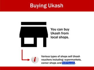 Buying Ukash
You can buy
Ukash from
local shops.
Various types of shops sell Ukash
vouchers including: supermarkets,
corner shops and .
 
