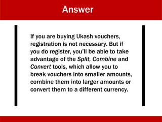 Answer
If you are buying Ukash vouchers,
registration is not necessary. But if
you do register, you’ll be able to take
advantage of the Split, Combine and
Convert tools, which allow you to
break vouchers into smaller amounts,
combine them into larger amounts or
convert them to a different currency.
 