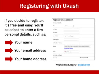 Registering with Ukash
If you decide to register,
it’s free and easy. You’ll
be asked to enter a few
personal details, such as:
Your name
Your email address
Your home address
Registration page at Ukash.com
 