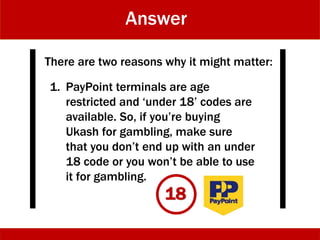 Answer
There are two reasons why it might matter:
1. PayPoint terminals are age
restricted and ‘under 18’ codes are
available. So, if you’re buying
Ukash for gambling, make sure
that you don’t end up with an under
18 code or you won’t be able to use
it for gambling.
18
 