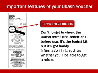 Important features of your Ukash voucher
Terms and Conditions
Don’t forget to check the
Ukash terms and conditions
before use. It’s the boring bit,
but it’s got handy
information in it, such as
whether you’ll be able to get
a refund.
 