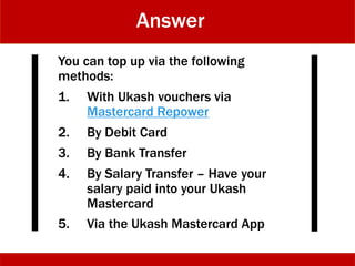 Answer
You can top up via the following
methods:
1. With Ukash vouchers via
Mastercard Repower
2. By Debit Card
3. By Bank Transfer
4. By Salary Transfer – Have your
salary paid into your Ukash
Mastercard
5. Via the Ukash Mastercard App
 