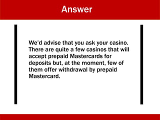 Answer
We’d advise that you ask your casino.
There are quite a few casinos that will
accept prepaid Mastercards for
deposits but, at the moment, few of
them offer withdrawal by prepaid
Mastercard.
 