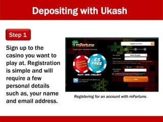 Depositing with Ukash
Sign up to the
casino you want to
play at. Registration
is simple and will
require a few
personal details
such as, your name
and email address.
Registering for an account with mFortune.
Step 1
 