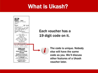 What is Ukash?
Each voucher has a
19 digit code on it.
The code is unique. Nobody
else will have the same
code as you. We’ll discuss
other features of a Ukash
voucher later.
 
