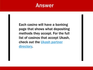 Answer
Each casino will have a banking
page that shows what depositing
methods they accept. For the full
list of casinos that accept Ukash,
check out the Ukash partner
directory.
 
