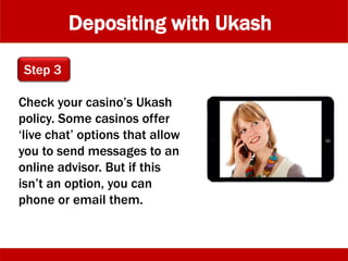 Depositing with Ukash
Check your casino’s Ukash
policy. Some casinos offer
‘live chat’ options that allow
you to send messages to an
online advisor. But if this
isn’t an option, you can
phone or email them.
Step 3
 