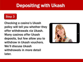 Depositing with Ukash
Checking a casino’s Ukash
policy will tell you whether they
offer withdrawals via Ukash.
Many casinos offer Ukash
deposits, but few allow you to
withdraw in Ukash vouchers.
We’ll discuss Ukash
withdrawals in more detail
later.
Step 3
 