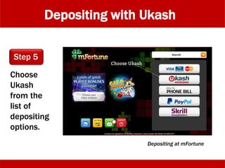 Depositing with Ukash
Choose
Ukash
from the
list of
depositing
options.
Step 5
Depositing at mFortune
 