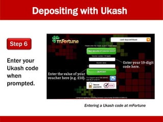 Depositing with Ukash
Enter your
Ukash code
when
prompted.
Step 6
Entering a Ukash code at mFortune
 