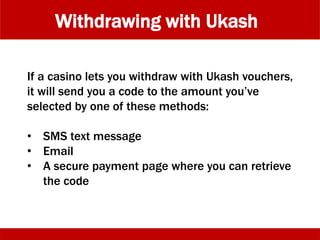 Withdrawing with Ukash
If a casino lets you withdraw with Ukash vouchers,
it will send you a code to the amount you’ve
selected by one of these methods:
• SMS text message
• Email
• A secure payment page where you can retrieve
the code
 