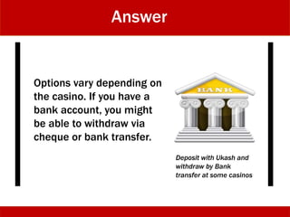 Answer
Options vary depending on
the casino. If you have a
bank account, you might
be able to withdraw via
cheque or bank transfer.
Deposit with Ukash and
withdraw by Bank
transfer at some casinos
 