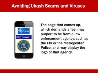 Avoiding Ukash Scams and Viruses
The page that comes up,
which demands a fee, may
purport to be from a law
enforcement agency, such as
the FBI or the Metropolitan
Police, and may display the
logo of that agency.
 