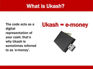What is Ukash?
The code acts as a
digital
representation of
your cash; that’s
why Ukash is
sometimes referred
to as ‘e-money’.
Ukash = e-money
 