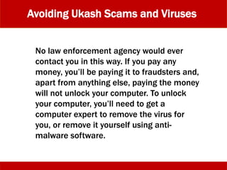 Avoiding Ukash Scams and Viruses
No law enforcement agency would ever
contact you in this way. If you pay any
money, you’ll be paying it to fraudsters and,
apart from anything else, paying the money
will not unlock your computer. To unlock
your computer, you’ll need to get a
computer expert to remove the virus for
you, or remove it yourself using anti-
malware software.
 