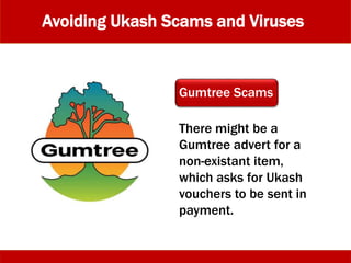 Avoiding Ukash Scams and Viruses
There might be a
Gumtree advert for a
non-existant item,
which asks for Ukash
vouchers to be sent in
payment.
Gumtree Scams
 