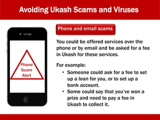 Avoiding Ukash Scams and Viruses
You could be offered services over the
phone or by email and be asked for a fee
in Ukash for these services.
Phone and email scams
Phone
Scam
Alert
• Someone could ask for a fee to set
up a loan for you, or to set up a
bank account.
• Some could say that you’ve won a
prize and need to pay a fee in
Ukash to collect it.
For example:
 