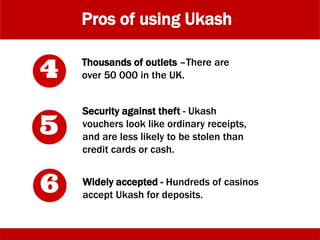 Pros of using Ukash
Thousands of outlets –There are
over 50 000 in the UK.
Security against theft - Ukash
vouchers look like ordinary receipts,
and are less likely to be stolen than
credit cards or cash.
Widely accepted - Hundreds of casinos
accept Ukash for deposits.
 
